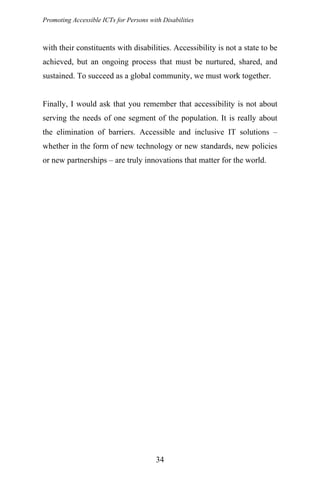 Promoting Accessible ICTs for Persons with Disabilities
with their constituents with disabilities. Accessibility is not a state to be
achieved, but an ongoing process that must be nurtured, shared, and
sustained. To succeed as a global community, we must work together.
Finally, I would ask that you remember that accessibility is not about
serving the needs of one segment of the population. It is really about
the elimination of barriers. Accessible and inclusive IT solutions –
whether in the form of new technology or new standards, new policies
or new partnerships – are truly innovations that matter for the world.
34
 