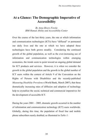 The Accessibility Imperative
At a Glance: The Demographic Imperative of
Accessibility
By Anne-Rivers Forcke
IBM Human Ability and Accessibility Center
Over the course of the last thirty years, the rate at which information
and communication technologies (ICTs) have “diffused” or permeated
our daily lives and the rate at which we have adopted these
technologies have both grown steadily. Considering the continued
growth of the global population, as well as the ever-increasing use of
information and communication technologies within emerging
economies, the trends seem to point toward an ongoing global demand
for ICT products and services. However, it is when we consider the
growth in the global population and the growth in the global number of
ICT users within the context of Article 9 of the Convention on the
Rights of Persons with Disabilities and the recently-published
Measuring Disability Prevalence (World Bank, March 2007), that these
dramatically increasing rates of diffusion and adoption of technology
help to crystallize the social, technical and commercial imperatives for
the development of accessible ICT.
During the years 2001 – 2005, dramatic growth occurred in the number
of information and communication technology (ICT) users worldwide.
Globally, during this time, the population of fixed line and mobile
phone subscribers nearly doubled, as illustrated in Table 1:
35
 