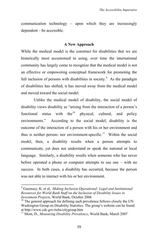 The Accessibility Imperative
communication technology – upon which they are increasingly
dependent – be accessible.
A New Approach
While the medical model is the construct for disabilities that we are
historically most accustomed to using, over time the international
community has largely come to recognize that the medical model is not
an effective or empowering conceptual framework for promoting the
full inclusion of persons with disabilities in society.9
As the paradigm
of disabilities has shifted, it has moved away from the medical model
and moved toward the social model.
Unlike the medical model of disability, the social model of
disability views disability as “arising from the interaction of a person’s
functional status with the10
physical, cultural, and policy
environments.” According to the social model, disability is the
outcome of the interaction of a person with his or her environment and
thus is neither person- nor environment-specific.11
Within the social
model, then, a disability results when a person attempts to
communicate, yet does not understand or speak the national or local
language. Similarly, a disability results when someone who has never
before operated a phone or computer attempts to use one – with no
success. In both cases, a disability has occurred, because the person
was not able to interact with his or her environment.
9
Guernsey, K. et al, Making Inclusion Operational: Legal and Institutional
Resources for World Bank Staff on the Inclusion of Disability Issues in
Investment Projects, World Bank, October 2006
10
The general approach for defining such prevalence follows closely the UN
Washington Group on Disability Statistics. The group’s website can be found
at http://www.cdc.gov/nchs/citygroup.htm
11
Mont, D., Measuring Disability Prevalence, World Bank, March 2007
39
 