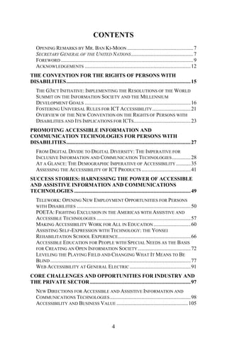CONTENTS
OPENING REMARKS BY MR. BAN KI-MOON ..................................................7
SECRETARY GENERAL OF THE UNITED NATIONS...............................................7
FOREWORD ....................................................................................................9
ACKNOWLEDGEMENTS ................................................................................12
THE CONVENTION FOR THE RIGHTS OF PERSONS WITH
DISABILITIES..............................................................................................15
THE G3ICT INITIATIVE: IMPLEMENTING THE RESOLUTIONS OF THE WORLD
SUMMIT ON THE INFORMATION SOCIETY AND THE MILLENNIUM
DEVELOPMENT GOALS ................................................................................16
FOSTERING UNIVERSAL RULES FOR ICT ACCESSIBILITY.............................21
OVERVIEW OF THE NEW CONVENTION ON THE RIGHTS OF PERSONS WITH
DISABILITIES AND ITS IMPLICATIONS FOR ICTS...........................................23
PROMOTING ACCESSIBLE INFORMATION AND
COMMUNICATION TECHNOLOGIES FOR PERSONS WITH
DISABILITIES..............................................................................................27
FROM DIGITAL DIVIDE TO DIGITAL DIVERSITY: THE IMPERATIVE FOR
INCLUSIVE INFORMATION AND COMMUNICATION TECHNOLOGIES..............28
AT A GLANCE: THE DEMOGRAPHIC IMPERATIVE OF ACCESSIBILITY ...........35
ASSESSING THE ACCESSIBILITY OF ICT PRODUCTS .....................................41
SUCCESS STORIES: HARNESSING THE POWER OF ACCESSIBLE
AND ASSISTIVE INFORMATION AND COMMUNICATIONS
TECHNOLOGIES ........................................................................................49
TELEWORK: OPENING NEW EMPLOYMENT OPPORTUNITIES FOR PERSONS
WITH DISABILITIES ......................................................................................50
POETA: FIGHTING EXCLUSION IN THE AMERICAS WITH ASSISTIVE AND
ACCESSIBLE TECHNOLOGIES .......................................................................57
MAKING ACCESSIBILITY WORK FOR ALL IN EDUCATION ............................60
ASSISTING SELF-EXPRESSION WITH TECHNOLOGY: THE YONSEI
REHABILITATION SCHOOL EXPERIENCE.......................................................66
ACCESSIBLE EDUCATION FOR PEOPLE WITH SPECIAL NEEDS AS THE BASIS
FOR CREATING AN OPEN INFORMATION SOCIETY........................................72
LEVELING THE PLAYING FIELD AND CHANGING WHAT IT MEANS TO BE
BLIND ..........................................................................................................77
WEB ACCESSIBILITY AT GENERAL ELECTRIC ..............................................91
CORE CHALLENGES AND OPPORTUNITIES FOR INDUSTRY AND
THE PRIVATE SECTOR ............................................................................97
NEW DIRECTIONS FOR ACCESSIBLE AND ASSISTIVE INFORMATION AND
COMMUNICATIONS TECHNOLOGIES.............................................................98
ACCESSIBILITY AND BUSINESS VALUE ......................................................105
4
 