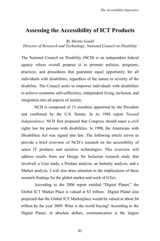 The Accessibility Imperative
Assessing the Accessibility of ICT Products
By Martin Gould
Director of Research and Technology, National Council on Disability
The National Council on Disability (NCD) is an independent federal
agency whose overall purpose is to promote policies, programs,
practices, and procedures that guarantee equal opportunity for all
individuals with disabilities, regardless of the nature or severity of the
disability. The Council seeks to empower individuals with disabilities
to achieve economic self-sufficiency, independent living, inclusion, and
integration into all aspects of society.
NCD is composed of 15 members appointed by the President
and confirmed by the U.S. Senate. In its 1986 report Toward
Independence, NCD first proposed that Congress should enact a civil
rights law for persons with disabilities. In 1990, the Americans with
Disabilities Act was signed into law. The following article serves to
provide a brief overview of NCD’s research on the accessibility of
select IT products and assistive technologies. This overview will
address results from our Design for Inclusion research study that
involved: a User study, a Product analysis, an Industry analysis, and a
Market analysis. I will also draw attention to the implications of these
research findings for the global market and work of G3ict.
According to the 2006 report entitled “Digital Planet,” the
Global ICT Market Place is valued at $3 trillion. Digital Planet also
projected that the Global ICT Marketplace would be valued at about $4
trillion by the year 2009. What is the world buying? According to the
Digital Planet, in absolute dollars, communication is the largest
41
 
