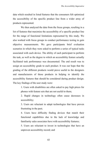 The Accessibility Imperative
data which resulted in listed features that the consumers felt optimized
the accessibility of the specific product line from a wider array of
products represented.
We then analyzed the data from the focus groups, resulting in a
list of features that maximize the accessibility of a specific product line
for the range of functional limitations represented by this study. We
also worked with focus groups to conduct performance testing to gain
objective measurements. We gave participants brief evaluation
scenarios in which they were asked to perform a series of typical tasks
associated with each device. The ability of each participant to perform
the task, as well as the degree to which an accessibility feature actually
facilitated task performance was documented. The end result was to
assign an accessibility grade to each product. It was our hope that the
grading of the different products would prove useful to the designers
and manufacturers of those products in helping to identify the
accessibility features that should be considered during product design.
The key findings of the user study were:
1. Users with disabilities are often asked to pay high prices for
phones with feature sets that are not useful to them;
2. Rapid changes in technology often cause decreases in
accessibility;
3. Users are reluctant to adopt technologies that have proven
frustrating in the past;
4. Users have difficulty finding devices that match their
functional capabilities due to the lack of knowledge and
familiarity sales associates have with accessibility features;
5. Users are reluctant to invest in technologies that have an
unproven accessibility record; and
43
 