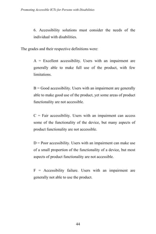 Promoting Accessible ICTs for Persons with Disabilities
6. Accessibility solutions must consider the needs of the
individual with disabilities.
The grades and their respective definitions were:
A = Excellent accessibility. Users with an impairment are
generally able to make full use of the product, with few
limitations.
B = Good accessibility. Users with an impairment are generally
able to make good use of the product, yet some areas of product
functionality are not accessible.
C = Fair accessibility. Users with an impairment can access
some of the functionality of the device, but many aspects of
product functionality are not accessible.
D = Poor accessibility. Users with an impairment can make use
of a small proportion of the functionality of a device, but most
aspects of product functionality are not accessible.
F = Accessibility failure. Users with an impairment are
generally not able to use the product.
44
 