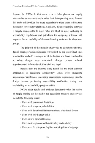 Promoting Accessible ICTs for Persons with Disabilities
features for ATMs. In that same vein, cellular phones are largely
inaccessible to users who are blind or deaf. Incorporating more features
that make this product line more accessible to these users will expand
the market for cellular telephony. Similarly, distance learning software
is largely inaccessible to users who are blind or deaf. Adhering to
accessibility regulations and guidelines for designing software will
improve the accessibility of distance learning software for these user
groups.
The purpose of the industry study was to document universal
design practices within industries represented by the six product lines
selected for study. Five categories of facilitators and barriers related to
accessible design were examined: design process related,
organizational, informational, financial, and legal.
Results from the industry study found that the most common
approaches to addressing accessibility issues were: increasing
awareness of employees, integrating accessibility requirements into the
design process, performing accessibility verification testing, and
establishing an accessibility program office.
NCD’s study results and analyses demonstrate that the classes
of people making up the market for accessible products and services
include the following users:
• Users with permanent disabilities
• Users with temporary disabilities
• Users with functional limitations due to situational factors
• Users with low literacy skills
• Users in low bandwidth areas
• Users desiring increased functionality and usability
• Users who do not speak English as their primary language
46
 