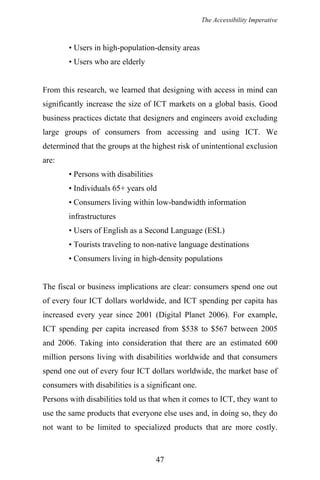 The Accessibility Imperative
• Users in high-population-density areas
• Users who are elderly
From this research, we learned that designing with access in mind can
significantly increase the size of ICT markets on a global basis. Good
business practices dictate that designers and engineers avoid excluding
large groups of consumers from accessing and using ICT. We
determined that the groups at the highest risk of unintentional exclusion
are:
• Persons with disabilities
• Individuals 65+ years old
• Consumers living within low-bandwidth information
infrastructures
• Users of English as a Second Language (ESL)
• Tourists traveling to non-native language destinations
• Consumers living in high-density populations
The fiscal or business implications are clear: consumers spend one out
of every four ICT dollars worldwide, and ICT spending per capita has
increased every year since 2001 (Digital Planet 2006). For example,
ICT spending per capita increased from $538 to $567 between 2005
and 2006. Taking into consideration that there are an estimated 600
million persons living with disabilities worldwide and that consumers
spend one out of every four ICT dollars worldwide, the market base of
consumers with disabilities is a significant one.
Persons with disabilities told us that when it comes to ICT, they want to
use the same products that everyone else uses and, in doing so, they do
not want to be limited to specialized products that are more costly.
47
 