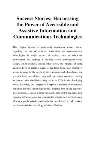 Success Stories: Harnessing
the Power of Accessible and
Assistive Information and
Communications Technologies
This chapter focuses on particularly noteworthy success stories
regarding the role of assistive information and communication
technologies in major sectors of society, such as education,
employment, and business. It includes several employment-related
stories, which examine, among other topics, the benefits of using
assistive ICTs to create a digital office from home, one company’s
ability to adapt to the needs of its employees with disabilities, and
several initiatives established to provide specialized vocational training
to persons with disabilities using assistive ICTs in the developing
world. Likewise, this chapter will expose a number of educational
initiatives aimed at increasing students’ potential both in and outside of
the classroom, focusing in large part on the role of ICT applications in
fostering self-expression. We conclude the chapter by presenting a case
of a local public-private partnership that was formed to help make a
specialized assistive technology solution affordable.
 