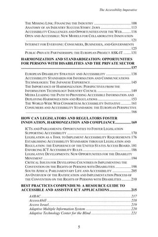 The Accessibility Imperative
THE MISSING LINK: FINANCING THE INDUSTRY ........................................108
ANATOMY OF AN INDUSTRY SUCCESS STORY: JAWS .................................113
ACCESSIBILITY CHALLENGES AND OPPORTUNITIES OVER THE WEB..........116
OPEN AND ACCESSIBLE: NEW MODELS FOR COLLABORATIVE INNOVATION
..................................................................................................................121
INTERNET FOR EVERYONE: CONSUMERS, BUSINESSES, AND GOVERNMENTS
..................................................................................................................125
PUBLIC-PRIVATE PARTNERSHIPS: THE EUROPEAN PROJECT ASK-IT ........131
HARMONIZATION AND STANDARDIZATION: OPPORTUNITIES
FOR PERSONS WITH DISABILITIES AND THE PRIVATE SECTOR
.......................................................................................................................137
EUROPEAN DISABILITY STRATEGY AND ACCESSIBILITY ...........................138
ACCESSIBILITY STANDARDS FOR INFORMATION AND COMMUNICATIONS
TECHNOLOGIES: THE JAPANESE EXPERIENCE............................................145
THE IMPORTANCE OF HARMONIZATION: PERSPECTIVES FROM THE
INFORMATION TECHNOLOGY INDUSTRY COUNCIL ....................................149
MEDIA LEADING THE PATH TO PROVIDING ACCESSIBLE INFORMATION AND
DEPLOYING HARMONIZATION AND REGULATIONS....................................153
THE WORLD WIDE WEB CONSORTIUM ACCESSIBILITY INITIATIVE...........161
CONSUMERS AND ACCESSIBILITY STANDARDS: THE EUROPEAN PERSPECTIVE
..................................................................................................................166
HOW CAN LEGISLATORS AND REGULATORS FOSTER
INNOVATION, HARMONIZATION AND COMPLIANCE.................169
ICTS AND PARLIAMENTS: OPPORTUNITIES TO FOSTER LEGISLATION
SUPPORTING ACCESSIBILITY .....................................................................170
LEGISLATION AS A TOOL TO IMPLEMENT ACCESSIBILITY REQUIREMENTS 176
ESTABLISHING ACCESSIBILITY STANDARDS THROUGH LEGISLATION AND
REGULATION: THE EXPERIENCE OF THE UNITED STATES ACCESS BOARD.181
ENFORCING ICT ACCESSIBILITY RULES ....................................................186
LEGISLATIVE DEVELOPMENTS: NEW OPPORTUNITIES FOR THE DISABILITY
MOVEMENT ...............................................................................................194
CRITICAL ISSUES FOR DEVELOPING COUNTRIES IN IMPLEMENTING THE
CONVENTION ON THE RIGHTS OF PERSONS WITH DISABILITIES .................198
SOUTH AFRICA: PARLIAMENTARY LIFE AND ACCESSIBILITY ....................205
AN OVERVIEW OF THE RATIFICATION AND IMPLEMENTATION PROCESS OF
THE CONVENTION ON THE RIGHTS OF PERSONS WITH DISABILITIES ..........210
BEST PRACTICES COMPENDIUM: A RESOURCE GUIDE TO
ACCESSIBLE AND ASSISTIVE ICT APPLICATIONS .......................215
AABAC..................................................................................................217
AccessAbill ...........................................................................................218
Access Israel.........................................................................................219
Adaptive Multiple Information System .................................................220
Adaptive Technology Center for the Blind ...........................................221
5
 