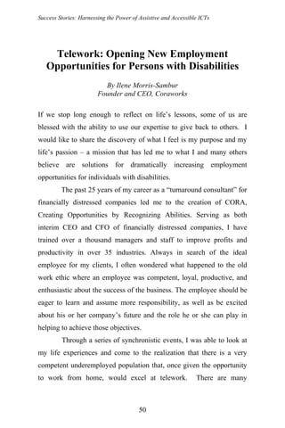 Success Stories: Harnessing the Power of Assistive and Accessible ICTs
Telework: Opening New Employment
Opportunities for Persons with Disabilities
By Ilene Morris-Sambur
Founder and CEO, Coraworks
If we stop long enough to reflect on life’s lessons, some of us are
blessed with the ability to use our expertise to give back to others. I
would like to share the discovery of what I feel is my purpose and my
life’s passion – a mission that has led me to what I and many others
believe are solutions for dramatically increasing employment
opportunities for individuals with disabilities.
The past 25 years of my career as a “turnaround consultant” for
financially distressed companies led me to the creation of CORA,
Creating Opportunities by Recognizing Abilities. Serving as both
interim CEO and CFO of financially distressed companies, I have
trained over a thousand managers and staff to improve profits and
productivity in over 35 industries. Always in search of the ideal
employee for my clients, I often wondered what happened to the old
work ethic where an employee was competent, loyal, productive, and
enthusiastic about the success of the business. The employee should be
eager to learn and assume more responsibility, as well as be excited
about his or her company’s future and the role he or she can play in
helping to achieve those objectives.
Through a series of synchronistic events, I was able to look at
my life experiences and come to the realization that there is a very
competent underemployed population that, once given the opportunity
to work from home, would excel at telework. There are many
50
 