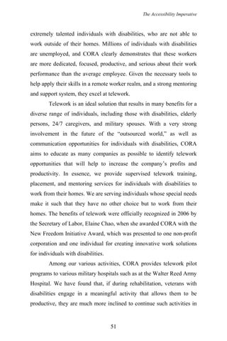 The Accessibility Imperative
extremely talented individuals with disabilities, who are not able to
work outside of their homes. Millions of individuals with disabilities
are unemployed, and CORA clearly demonstrates that these workers
are more dedicated, focused, productive, and serious about their work
performance than the average employee. Given the necessary tools to
help apply their skills in a remote worker realm, and a strong mentoring
and support system, they excel at telework.
Telework is an ideal solution that results in many benefits for a
diverse range of individuals, including those with disabilities, elderly
persons, 24/7 caregivers, and military spouses. With a very strong
involvement in the future of the “outsourced world,” as well as
communication opportunities for individuals with disabilities, CORA
aims to educate as many companies as possible to identify telework
opportunities that will help to increase the company’s profits and
productivity. In essence, we provide supervised telework training,
placement, and mentoring services for individuals with disabilities to
work from their homes. We are serving individuals whose special needs
make it such that they have no other choice but to work from their
homes. The benefits of telework were officially recognized in 2006 by
the Secretary of Labor, Elaine Chao, when she awarded CORA with the
New Freedom Initiative Award, which was presented to one non-profit
corporation and one individual for creating innovative work solutions
for individuals with disabilities.
Among our various activities, CORA provides telework pilot
programs to various military hospitals such as at the Walter Reed Army
Hospital. We have found that, if during rehabilitation, veterans with
disabilities engage in a meaningful activity that allows them to be
productive, they are much more inclined to continue such activities in
51
 