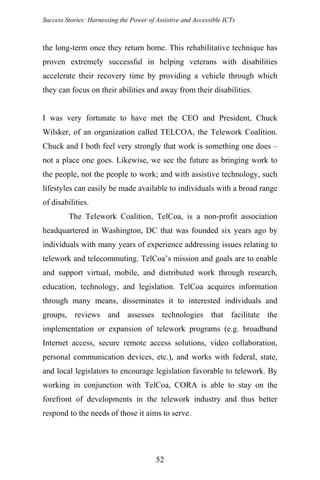 Success Stories: Harnessing the Power of Assistive and Accessible ICTs
the long-term once they return home. This rehabilitative technique has
proven extremely successful in helping veterans with disabilities
accelerate their recovery time by providing a vehicle through which
they can focus on their abilities and away from their disabilities.
I was very fortunate to have met the CEO and President, Chuck
Wilsker, of an organization called TELCOA, the Telework Coalition.
Chuck and I both feel very strongly that work is something one does –
not a place one goes. Likewise, we see the future as bringing work to
the people, not the people to work; and with assistive technology, such
lifestyles can easily be made available to individuals with a broad range
of disabilities.
The Telework Coalition, TelCoa, is a non-profit association
headquartered in Washington, DC that was founded six years ago by
individuals with many years of experience addressing issues relating to
telework and telecommuting. TelCoa’s mission and goals are to enable
and support virtual, mobile, and distributed work through research,
education, technology, and legislation. TelCoa acquires information
through many means, disseminates it to interested individuals and
groups, reviews and assesses technologies that facilitate the
implementation or expansion of telework programs (e.g. broadband
Internet access, secure remote access solutions, video collaboration,
personal communication devices, etc.), and works with federal, state,
and local legislators to encourage legislation favorable to telework. By
working in conjunction with TelCoa, CORA is able to stay on the
forefront of developments in the telework industry and thus better
respond to the needs of those it aims to serve.
52
 