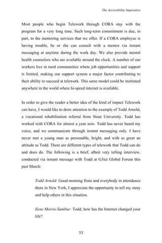 The Accessibility Imperative
Most people who begin Telework through CORA stay with the
program for a very long time. Such long-term commitment is due, in
part, to the mentoring services that we offer. If a CORA employee is
having trouble, he or she can consult with a mentor via instant
messaging at anytime during the work day. We also provide mental
health counselors who are available around the clock. A number of our
workers live in rural communities where job opportunities and support
is limited, making our support system a major factor contributing to
their ability to succeed at telework. This same model could be instituted
anywhere in the world where hi-speed internet is available.
In order to give the reader a better idea of the kind of impact Telework
can have, I would like to draw attention to the example of Todd Arnold,
a vocational rehabilitation referral from Stout University. Todd has
worked with CORA for almost a year now. Todd has never heard my
voice, and we communicate through instant messaging only. I have
never met a young man as personable, bright, and with as great an
attitude as Todd. There are different types of telework that Todd can do
and does do. The following is a brief, albeit very telling interview,
conducted via instant message with Todd at G3ict Global Forum this
past March:
Todd Arnold: Good morning Ilene and everybody in attendance
there in New York, I appreciate the opportunity to tell my story
and help others in this situation.
Ilene Morris-Sambur: Todd, how has the Internet changed your
life?
53
 