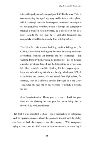 The Accessibility Imperative
internet helped you and changed your life? By the way, Todd is
communicating by speaking very softly into a microphone,
which is enough input for the computer to transmit messages to
us; however, if we would try to hear it through this computer or
through a phone it would probably be a bit too soft for us to
hear. Despite the fact that he is ventilator-dependent and
completely bedridden, he usually does not stop talking!
Todd Arnold: I do website building, medical billing and, for
CORA, I have been working on database data entry and some
accounting. Without the Internet and the technology I use,
working from my home would be impossible – not to mention
a number of others things I use the Internet for in my personal
life. I have a whole new life. I feel my life has purpose again. I
keep in touch with my friends and family, which was difficult
to do before the Internet. My best friend from high school, for
instance, lives in California, and his little girl calls me Uncle
Todd when she sees me on my webcam. It is truly a blessing
for me.
Ilene Morris-Sambur: Thank you very much, Todd, for your
time and for showing us how you feel about being able to
successfully work from home.
I felt that it was important to share Todd’s perspective on outsourced
work to spread awareness about the profound impact such flexibility
can have on both the employee and the employer. With companies
trying to cut costs and find ways to increase revenue, outsourcing is
55
 