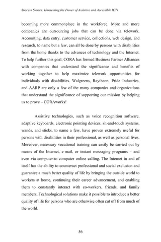 Success Stories: Harnessing the Power of Assistive and Accessible ICTs
becoming more commonplace in the workforce. More and more
companies are outsourcing jobs that can be done via telework.
Accounting, data entry, customer service, collections, web design, and
research, to name but a few, can all be done by persons with disabilities
from the home thanks to the advances of technology and the Internet.
To help further this goal, CORA has formed Business Partner Alliances
with companies that understand the significance and benefits of
working together to help maximize telework opportunities for
individuals with disabilities. Walgreens, Raytheon, Pride Industries,
and AARP are only a few of the many companies and organizations
that understand the significance of supporting our mission by helping
us to prove – CORAworks!
Assistive technologies, such as voice recognition software,
adaptive keyboards, electronic pointing devices, sit-and-touch systems,
wands, and sticks, to name a few, have proven extremely useful for
persons with disabilities in their professional, as well as personal lives.
Moreover, necessary vocational training can easily be carried out by
means of the Internet, e-mail, or instant messaging programs – and
even via computer-to-computer online calling. The Internet in and of
itself has the ability to counteract professional and social exclusion and
guarantee a much better quality of life by bringing the outside world to
workers at home, continuing their career advancement, and enabling
them to constantly interact with co-workers, friends, and family
members. Technological solutions make it possible to introduce a better
quality of life for persons who are otherwise often cut off from much of
the world.
56
 