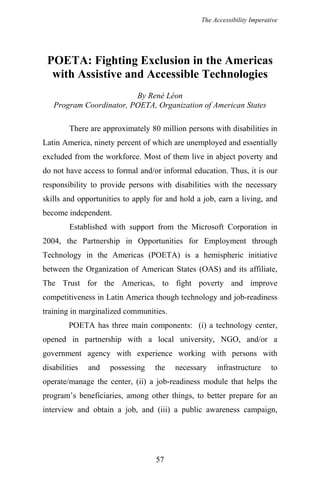 The Accessibility Imperative
POETA: Fighting Exclusion in the Americas
with Assistive and Accessible Technologies
By René Léon
Program Coordinator, POETA, Organization of American States
There are approximately 80 million persons with disabilities in
Latin America, ninety percent of which are unemployed and essentially
excluded from the workforce. Most of them live in abject poverty and
do not have access to formal and/or informal education. Thus, it is our
responsibility to provide persons with disabilities with the necessary
skills and opportunities to apply for and hold a job, earn a living, and
become independent.
Established with support from the Microsoft Corporation in
2004, the Partnership in Opportunities for Employment through
Technology in the Americas (POETA) is a hemispheric initiative
between the Organization of American States (OAS) and its affiliate,
The Trust for the Americas, to fight poverty and improve
competitiveness in Latin America though technology and job-readiness
training in marginalized communities.
POETA has three main components: (i) a technology center,
opened in partnership with a local university, NGO, and/or a
government agency with experience working with persons with
disabilities and possessing the necessary infrastructure to
operate/manage the center, (ii) a job-readiness module that helps the
program’s beneficiaries, among other things, to better prepare for an
interview and obtain a job, and (iii) a public awareness campaign,
57
 