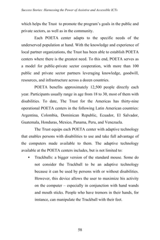 Success Stories: Harnessing the Power of Assistive and Accessible ICTs
which helps the Trust to promote the program’s goals in the public and
private sectors, as well as in the community.
Each POETA center adapts to the specific needs of the
underserved population at hand. With the knowledge and experience of
local partner organizations, the Trust has been able to establish POETA
centers where there is the greatest need. To this end, POETA serves as
a model for public-private sector cooperation, with more than 100
public and private sector partners leveraging knowledge, goodwill,
resources, and infrastructure across a dozen countries.
POETA benefits approximately 12,500 people directly each
year. Participants usually range in age from 18 to 30, most of them with
disabilities. To date, The Trust for the Americas has thirty-nine
operational POETA centers in the following Latin American countries:
Argentina, Colombia, Dominican Republic, Ecuador, El Salvador,
Guatemala, Honduras, Mexico, Panama, Peru, and Venezuela.
The Trust equips each POETA center with adaptive technology
that enables persons with disabilities to use and take full advantage of
the computers made available to them. The adaptive technology
available at the POETA centers includes, but is not limited to:
Trackballs: a bigger version of the standard mouse. Some do
not consider the Trackball to be an adaptive technology
because it can be used by persons with or without disabilities.
However, this device allows the user to maximize his activity
on the computer – especially in conjunction with hand wands
and mouth sticks. People who have tremors in their hands, for
instance, can manipulate the Trackball with their feet.
58
 