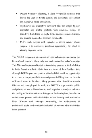 The Accessibility Imperative
Dragon Naturally Speaking, a voice recognition software that
allows the user to dictate quickly and accurately into almost
any Windows-based application.
IntelliKeys: an alternative keyboard that can attach to any
computer and enable students with physical, visual, or
cognitive disabilities to easily type, navigate screen displays,
and execute many other common commands.
JAWS (Job Access with Speech): a screen reader whose
purpose is to maximize Windows accessibility for blind or
visually impaired users.
The POETA program is an example of how technology can change the
lives of and empower those who are underserved by today’s society.
This Microsoft-sponsored initiative is enabling persons with disabilities
in Latin America to better their lives and those of their families. Yet,
although POETA provides persons with disabilities with an opportunity
to become better prepared citizens and pursue fulfilling careers, there is
still much more to be done. Many persons with disabilities remain
illiterate and unemployed. As such, it is POETA’s hope that the public
and private sectors will continue to work together not only to enhance
the quality of local workforces throughout the hemisphere, but also to
enable more persons with disabilities to lead healthy and productive
lives. Without such strategic partnership, the achievement of
mainstream social and economic inclusion of persons with disabilities
is not possible.
59
 