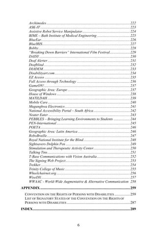 Archimedes ...........................................................................................222
ASK-IT..................................................................................................223
Assistive Robot Service Manipulator....................................................224
BIME – Bath Institute of Medical Engineering ....................................225
BlueEar.................................................................................................226
BlueIRIS................................................................................................227
Bobby....................................................................................................228
“Breaking Down Barriers” International Film Festival......................229
DAISY...................................................................................................230
Deaf Alerter..........................................................................................231
Deafblind..............................................................................................232
DIADEM...............................................................................................233
Disabilityart.com..................................................................................234
EZ Access .............................................................................................235
Full Access through Technology ..........................................................236
GameON!..............................................................................................237
Geographic Area: Europe ....................................................................237
House of Windows ................................................................................238
MATILDAH ..........................................................................................239
Mobile Care..........................................................................................240
Mugunghwa Electronics.......................................................................241
National Accessibility Portal – South Africa........................................242
Neater Eater .........................................................................................243
PEBBLES – Bringing Learning Environments to Students ..................244
PEN-International ................................................................................245
POETA..................................................................................................246
Geographic Area: Latin America .........................................................246
RoboBraille...........................................................................................247
Royal National Institute for the Blind...................................................248
Sightsavers Dolphin Pen ......................................................................249
Stimulation and Therapeutic Activity Center........................................250
Talking Tins..........................................................................................251
T-Base Communications with Vision Australia....................................252
The Signing Web Project ......................................................................253
Trekker..................................................................................................254
Trinity College of Music.......................................................................255
Wheelchairnet.org ................................................................................256
WiseDX.................................................................................................257
WWAAC - World-Wide Augmentative & Alternative Communication 258
APPENDIX ..................................................................................................259
CONVENTION ON THE RIGHTS OF PERSONS WITH DISABILITIES .................259
LIST OF SIGNATORY STATES OF THE CONVENTION ON THE RIGHTS OF
PERSONS WITH DISABILITIES .....................................................................287
INDEX..........................................................................................................289
6
 