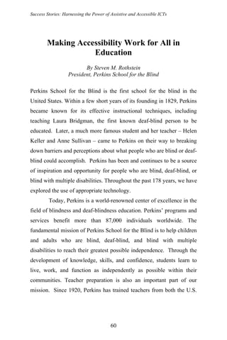 Success Stories: Harnessing the Power of Assistive and Accessible ICTs
Making Accessibility Work for All in
Education
By Steven M. Rothstein
President, Perkins School for the Blind
Perkins School for the Blind is the first school for the blind in the
United States. Within a few short years of its founding in 1829, Perkins
became known for its effective instructional techniques, including
teaching Laura Bridgman, the first known deaf-blind person to be
educated. Later, a much more famous student and her teacher – Helen
Keller and Anne Sullivan – came to Perkins on their way to breaking
down barriers and perceptions about what people who are blind or deaf-
blind could accomplish. Perkins has been and continues to be a source
of inspiration and opportunity for people who are blind, deaf-blind, or
blind with multiple disabilities. Throughout the past 178 years, we have
explored the use of appropriate technology.
Today, Perkins is a world-renowned center of excellence in the
field of blindness and deaf-blindness education. Perkins’ programs and
services benefit more than 87,000 individuals worldwide. The
fundamental mission of Perkins School for the Blind is to help children
and adults who are blind, deaf-blind, and blind with multiple
disabilities to reach their greatest possible independence. Through the
development of knowledge, skills, and confidence, students learn to
live, work, and function as independently as possible within their
communities. Teacher preparation is also an important part of our
mission. Since 1920, Perkins has trained teachers from both the U.S.
60
 