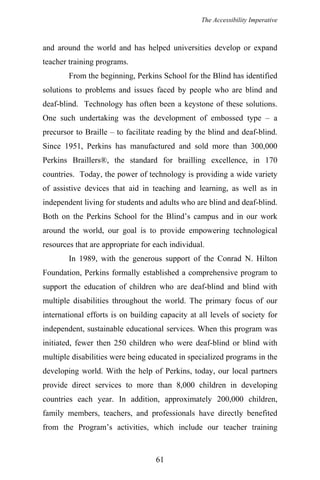 The Accessibility Imperative
and around the world and has helped universities develop or expand
teacher training programs.
From the beginning, Perkins School for the Blind has identified
solutions to problems and issues faced by people who are blind and
deaf-blind. Technology has often been a keystone of these solutions.
One such undertaking was the development of embossed type – a
precursor to Braille – to facilitate reading by the blind and deaf-blind.
Since 1951, Perkins has manufactured and sold more than 300,000
Perkins Braillers®, the standard for brailling excellence, in 170
countries. Today, the power of technology is providing a wide variety
of assistive devices that aid in teaching and learning, as well as in
independent living for students and adults who are blind and deaf-blind.
Both on the Perkins School for the Blind’s campus and in our work
around the world, our goal is to provide empowering technological
resources that are appropriate for each individual.
In 1989, with the generous support of the Conrad N. Hilton
Foundation, Perkins formally established a comprehensive program to
support the education of children who are deaf-blind and blind with
multiple disabilities throughout the world. The primary focus of our
international efforts is on building capacity at all levels of society for
independent, sustainable educational services. When this program was
initiated, fewer then 250 children who were deaf-blind or blind with
multiple disabilities were being educated in specialized programs in the
developing world. With the help of Perkins, today, our local partners
provide direct services to more than 8,000 children in developing
countries each year. In addition, approximately 200,000 children,
family members, teachers, and professionals have directly benefited
from the Program’s activities, which include our teacher training
61
 