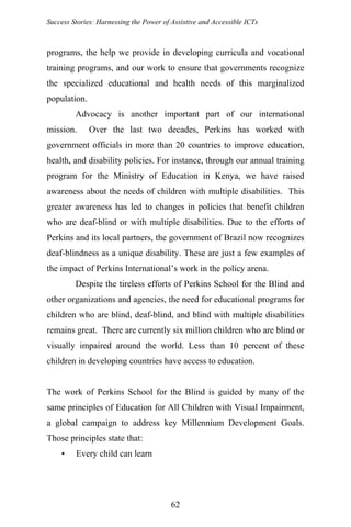 Success Stories: Harnessing the Power of Assistive and Accessible ICTs
programs, the help we provide in developing curricula and vocational
training programs, and our work to ensure that governments recognize
the specialized educational and health needs of this marginalized
population.
Advocacy is another important part of our international
mission. Over the last two decades, Perkins has worked with
government officials in more than 20 countries to improve education,
health, and disability policies. For instance, through our annual training
program for the Ministry of Education in Kenya, we have raised
awareness about the needs of children with multiple disabilities. This
greater awareness has led to changes in policies that benefit children
who are deaf-blind or with multiple disabilities. Due to the efforts of
Perkins and its local partners, the government of Brazil now recognizes
deaf-blindness as a unique disability. These are just a few examples of
the impact of Perkins International’s work in the policy arena.
Despite the tireless efforts of Perkins School for the Blind and
other organizations and agencies, the need for educational programs for
children who are blind, deaf-blind, and blind with multiple disabilities
remains great. There are currently six million children who are blind or
visually impaired around the world. Less than 10 percent of these
children in developing countries have access to education.
The work of Perkins School for the Blind is guided by many of the
same principles of Education for All Children with Visual Impairment,
a global campaign to address key Millennium Development Goals.
Those principles state that:
• Every child can learn
62
 