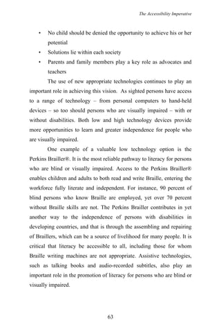 The Accessibility Imperative
• No child should be denied the opportunity to achieve his or her
potential
• Solutions lie within each society
• Parents and family members play a key role as advocates and
teachers
The use of new appropriate technologies continues to play an
important role in achieving this vision. As sighted persons have access
to a range of technology – from personal computers to hand-held
devices – so too should persons who are visually impaired – with or
without disabilities. Both low and high technology devices provide
more opportunities to learn and greater independence for people who
are visually impaired.
One example of a valuable low technology option is the
Perkins Brailler®. It is the most reliable pathway to literacy for persons
who are blind or visually impaired. Access to the Perkins Brailler®
enables children and adults to both read and write Braille, entering the
workforce fully literate and independent. For instance, 90 percent of
blind persons who know Braille are employed, yet over 70 percent
without Braille skills are not. The Perkins Brailler contributes in yet
another way to the independence of persons with disabilities in
developing countries, and that is through the assembling and repairing
of Braillers, which can be a source of livelihood for many people. It is
critical that literacy be accessible to all, including those for whom
Braille writing machines are not appropriate. Assistive technologies,
such as talking books and audio-recorded subtitles, also play an
important role in the promotion of literacy for persons who are blind or
visually impaired.
63
 