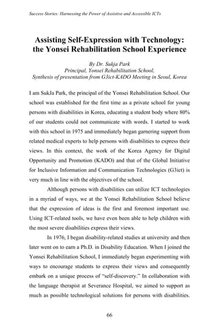 Success Stories: Harnessing the Power of Assistive and Accessible ICTs
Assisting Self-Expression with Technology:
the Yonsei Rehabilitation School Experience
By Dr. Sukja Park
Principal, Yonsei Rehabilitation School,
Synthesis of presentation from G3ict-KADO Meeting in Seoul, Korea
I am SukJa Park, the principal of the Yonsei Rehabilitation School. Our
school was established for the first time as a private school for young
persons with disabilities in Korea, educating a student body where 80%
of our students could not communicate with words. I started to work
with this school in 1975 and immediately began garnering support from
related medical experts to help persons with disabilities to express their
views. In this context, the work of the Korea Agency for Digital
Opportunity and Promotion (KADO) and that of the Global Initiative
for Inclusive Information and Communication Technologies (G3ict) is
very much in line with the objectives of the school.
Although persons with disabilities can utilize ICT technologies
in a myriad of ways, we at the Yonsei Rehabilitation School believe
that the expression of ideas is the first and foremost important use.
Using ICT-related tools, we have even been able to help children with
the most severe disabilities express their views.
In 1976, I began disability-related studies at university and then
later went on to earn a Ph.D. in Disability Education. When I joined the
Yonsei Rehabilitation School, I immediately began experimenting with
ways to encourage students to express their views and consequently
embark on a unique process of “self-discovery.” In collaboration with
the language therapist at Severance Hospital, we aimed to support as
much as possible technological solutions for persons with disabilities.
66
 