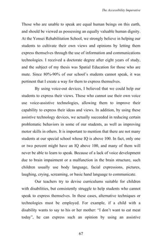 The Accessibility Imperative
Those who are unable to speak are equal human beings on this earth,
and should be viewed as possessing an equally valuable human dignity.
At the Yonsei Rehabilitation School, we strongly believe in helping our
students to cultivate their own views and opinions by letting them
express themselves through the use of information and communications
technologies. I received a doctorate degree after eight years of study,
and the subject of my thesis was Spatial Education for those who are
mute. Since 80%-90% of our school’s students cannot speak, it was
pertinent that I create a way for them to express themselves.
By using voice-out devices, I believed that we could help our
students to express their views. Those who cannot use their own voice
use voice-assistive technologies, allowing them to improve their
capability to express their ideas and views. In addition, by using these
assistive technology devices, we actually succeeded in reducing certain
problematic behaviors in some of our students, as well as improving
motor skills in others. It is important to mention that there are not many
students at our special school whose IQ is above 100. In fact, only one
or two percent might have an IQ above 100, and many of them will
never be able to learn to speak. Because of a lack of voice development
due to brain impairment or a malfunction in the brain structure, such
children usually use body language, facial expressions, pictures,
laughing, crying, screaming, or basic hand language to communicate.
Our teachers try to devise curriculums suitable for children
with disabilities, but consistently struggle to help students who cannot
speak to express themselves. In these cases, alternative techniques or
technologies must be employed. For example, if a child with a
disability wants to say to his or her mother: “I don’t want to eat meat
today”, he can express such an opinion by using an assistive
67
 