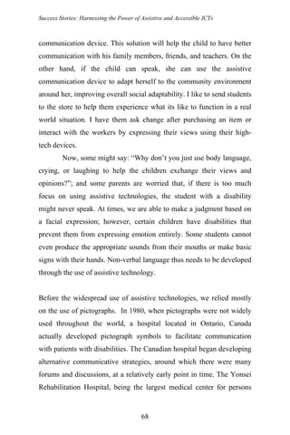 Success Stories: Harnessing the Power of Assistive and Accessible ICTs
communication device. This solution will help the child to have better
communication with his family members, friends, and teachers. On the
other hand, if the child can speak, she can use the assistive
communication device to adapt herself to the community environment
around her, improving overall social adaptability. I like to send students
to the store to help them experience what its like to function in a real
world situation. I have them ask change after purchasing an item or
interact with the workers by expressing their views using their high-
tech devices.
Now, some might say: “Why don’t you just use body language,
crying, or laughing to help the children exchange their views and
opinions?”; and some parents are worried that, if there is too much
focus on using assistive technologies, the student with a disability
might never speak. At times, we are able to make a judgment based on
a facial expression; however, certain children have disabilities that
prevent them from expressing emotion entirely. Some students cannot
even produce the appropriate sounds from their mouths or make basic
signs with their hands. Non-verbal language thus needs to be developed
through the use of assistive technology.
Before the widespread use of assistive technologies, we relied mostly
on the use of pictographs. In 1980, when pictographs were not widely
used throughout the world, a hospital located in Ontario, Canada
actually developed pictograph symbols to facilitate communication
with patients with disabilities. The Canadian hospital began developing
alternative communicative strategies, around which there were many
forums and discussions, at a relatively early point in time. The Yonsei
Rehabilitation Hospital, being the largest medical center for persons
68
 