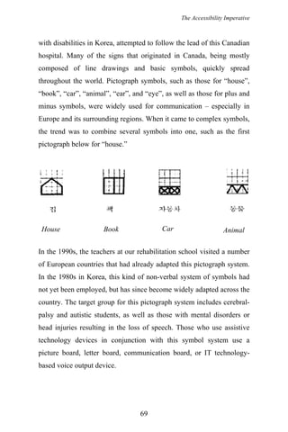 The Accessibility Imperative
with disabilities in Korea, attempted to follow the lead of this Canadian
hospital. Many of the signs that originated in Canada, being mostly
composed of line drawings and basic symbols, quickly spread
throughout the world. Pictograph symbols, such as those for “house”,
“book”, “car”, “animal”, “ear”, and “eye”, as well as those for plus and
minus symbols, were widely used for communication – especially in
Europe and its surrounding regions. When it came to complex symbols,
the trend was to combine several symbols into one, such as the first
pictograph below for “house.”
CarHouse Book Animal
In the 1990s, the teachers at our rehabilitation school visited a number
of European countries that had already adapted this pictograph system.
In the 1980s in Korea, this kind of non-verbal system of symbols had
not yet been employed, but has since become widely adapted across the
country. The target group for this pictograph system includes cerebral-
palsy and autistic students, as well as those with mental disorders or
head injuries resulting in the loss of speech. Those who use assistive
technology devices in conjunction with this symbol system use a
picture board, letter board, communication board, or IT technology-
based voice output device.
69
 