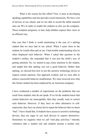 Success Stories: Harnessing the Power of Assistive and Accessible ICTs
What is the reason for this effort? First, it aims at developing
speaking capabilities and also provides social interaction. We have a lot
of devices at our school, and we are able to record the tablet material
onto our PCs in order to enable the students to also use the computer.
These computer programs, in turn, help children express their views in
an efficient way.
One case that I think is worth mentioning is the case of a spitting
student that we once had in our school. When I came close to the
student, he would often spit on me. I had trouble understanding why he
often displayed such behavior. When I asked that question to the
student’s mother, she responded that it was just the child’s way of
getting attention. So, we started to pay closer attention to the student,
and taught him that spitting was not a good behavior. Rather than
spitting, we showed him how to use the assistive technology device to
express certain opinions. Our approach worked, and we were able to
achieve successful behavior modification. We since received news that
this former student has been employed by an American company!
I have conducted a number of experiments on the problems that can
result from students who do not speak. If we let the students know that
certain behaviors are unacceptable, then they usually want to correct
such behavior. However, if they have no other alternative to self-
expression, they have no choice but to repeat the behavior that we deem
“bad.” I have found that, if students have access to assistive technology
devices, they are eager to use such devices to express themselves.
Sometimes we organize what we call “oral play activities,” whereby
volunteers take a student role and students assume a teacher role.
70
 