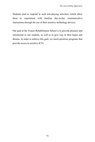 The Accessibility Imperative
Students tend to respond to such role-playing activities, which allow
them to experiment with familiar day-to-day communicative
interactions through the use of their assistive technology devices.
Our goal at the Yonsei Rehabilitation School is to provide pleasure and
satisfaction to our students, as well as to give way to their hopes and
dreams. In order to achieve this goal, we much prioritize programs that
provide access to assistive ICTs.
71
 