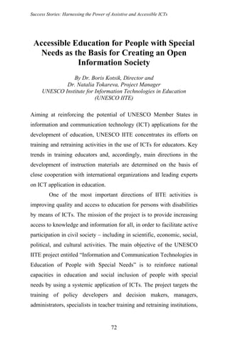 Success Stories: Harnessing the Power of Assistive and Accessible ICTs
Accessible Education for People with Special
Needs as the Basis for Creating an Open
Information Society
By Dr. Boris Kotsik, Director and
Dr. Natalia Tokareva, Project Manager
UNESCO Institute for Information Technologies in Education
(UNESCO IITE)
Aiming at reinforcing the potential of UNESCO Member States in
information and communication technology (ICT) applications for the
development of education, UNESCO IITE concentrates its efforts on
training and retraining activities in the use of ICTs for educators. Key
trends in training educators and, accordingly, main directions in the
development of instruction materials are determined on the basis of
close cooperation with international organizations and leading experts
on ICT application in education.
One of the most important directions of IITE activities is
improving quality and access to education for persons with disabilities
by means of ICTs. The mission of the project is to provide increasing
access to knowledge and information for all, in order to facilitate active
participation in civil society – including in scientific, economic, social,
political, and cultural activities. The main objective of the UNESCO
IITE project entitled “Information and Communication Technologies in
Education of People with Special Needs” is to reinforce national
capacities in education and social inclusion of people with special
needs by using a systemic application of ICTs. The project targets the
training of policy developers and decision makers, managers,
administrators, specialists in teacher training and retraining institutions,
72
 