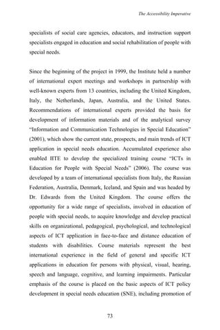 The Accessibility Imperative
specialists of social care agencies, educators, and instruction support
specialists engaged in education and social rehabilitation of people with
special needs.
Since the beginning of the project in 1999, the Institute held a number
of international expert meetings and workshops in partnership with
well-known experts from 13 countries, including the United Kingdom,
Italy, the Netherlands, Japan, Australia, and the United States.
Recommendations of international experts provided the basis for
development of information materials and of the analytical survey
“Information and Communication Technologies in Special Education”
(2001), which show the current state, prospects, and main trends of ICT
application in special needs education. Accumulated experience also
enabled IITE to develop the specialized training course “ICTs in
Education for People with Special Needs” (2006). The course was
developed by a team of international specialists from Italy, the Russian
Federation, Australia, Denmark, Iceland, and Spain and was headed by
Dr. Edwards from the United Kingdom. The course offers the
opportunity for a wide range of specialists, involved in education of
people with special needs, to acquire knowledge and develop practical
skills on organizational, pedagogical, psychological, and technological
aspects of ICT application in face-to-face and distance education of
students with disabilities. Course materials represent the best
international experience in the field of general and specific ICT
applications in education for persons with physical, visual, hearing,
speech and language, cognitive, and learning impairments. Particular
emphasis of the course is placed on the basic aspects of ICT policy
development in special needs education (SNE), including promotion of
73
 