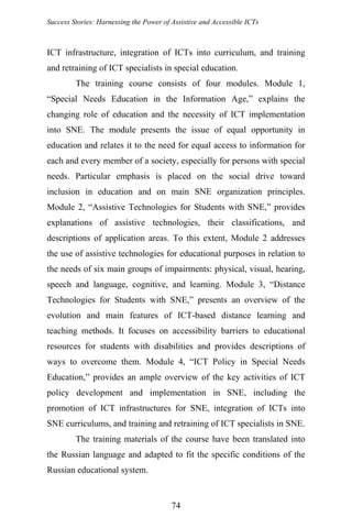 Success Stories: Harnessing the Power of Assistive and Accessible ICTs
ICT infrastructure, integration of ICTs into curriculum, and training
and retraining of ICT specialists in special education.
The training course consists of four modules. Module 1,
“Special Needs Education in the Information Age,” explains the
changing role of education and the necessity of ICT implementation
into SNE. The module presents the issue of equal opportunity in
education and relates it to the need for equal access to information for
each and every member of a society, especially for persons with special
needs. Particular emphasis is placed on the social drive toward
inclusion in education and on main SNE organization principles.
Module 2, “Assistive Technologies for Students with SNE,” provides
explanations of assistive technologies, their classifications, and
descriptions of application areas. To this extent, Module 2 addresses
the use of assistive technologies for educational purposes in relation to
the needs of six main groups of impairments: physical, visual, hearing,
speech and language, cognitive, and learning. Module 3, “Distance
Technologies for Students with SNE,” presents an overview of the
evolution and main features of ICT-based distance learning and
teaching methods. It focuses on accessibility barriers to educational
resources for students with disabilities and provides descriptions of
ways to overcome them. Module 4, “ICT Policy in Special Needs
Education,” provides an ample overview of the key activities of ICT
policy development and implementation in SNE, including the
promotion of ICT infrastructures for SNE, integration of ICTs into
SNE curriculums, and training and retraining of ICT specialists in SNE.
The training materials of the course have been translated into
the Russian language and adapted to fit the specific conditions of the
Russian educational system.
74
 