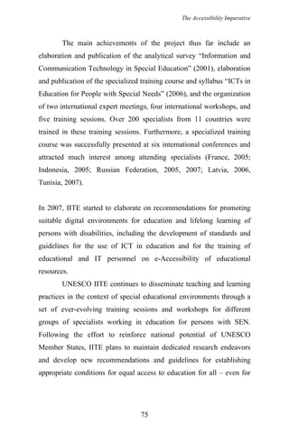 The Accessibility Imperative
The main achievements of the project thus far include an
elaboration and publication of the analytical survey “Information and
Communication Technology in Special Education” (2001), elaboration
and publication of the specialized training course and syllabus “ICTs in
Education for People with Special Needs” (2006), and the organization
of two international expert meetings, four international workshops, and
five training sessions. Over 200 specialists from 11 countries were
trained in these training sessions. Furthermore, a specialized training
course was successfully presented at six international conferences and
attracted much interest among attending specialists (France, 2005;
Indonesia, 2005; Russian Federation, 2005, 2007; Latvia, 2006,
Tunisia, 2007).
In 2007, IITE started to elaborate on recommendations for promoting
suitable digital environments for education and lifelong learning of
persons with disabilities, including the development of standards and
guidelines for the use of ICT in education and for the training of
educational and IT personnel on e-Accessibility of educational
resources.
UNESCO IITE continues to disseminate teaching and learning
practices in the context of special educational environments through a
set of ever-evolving training sessions and workshops for different
groups of specialists working in education for persons with SEN.
Following the effort to reinforce national potential of UNESCO
Member States, IITE plans to maintain dedicated research endeavors
and develop new recommendations and guidelines for establishing
appropriate conditions for equal access to education for all – even for
75
 