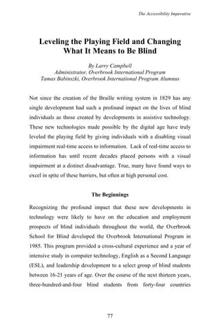 The Accessibility Imperative
Leveling the Playing Field and Changing
What It Means to Be Blind
By Larry Campbell
Administrator, Overbrook International Program
Tamas Babinszki, Overbrook International Program Alumnus
Not since the creation of the Braille writing system in 1829 has any
single development had such a profound impact on the lives of blind
individuals as those created by developments in assistive technology.
These new technologies made possible by the digital age have truly
leveled the playing field by giving individuals with a disabling visual
impairment real-time access to information. Lack of real-time access to
information has until recent decades placed persons with a visual
impairment at a distinct disadvantage. True, many have found ways to
excel in spite of these barriers, but often at high personal cost.
The Beginnings
Recognizing the profound impact that these new developments in
technology were likely to have on the education and employment
prospects of blind individuals throughout the world, the Overbrook
School for Blind developed the Overbrook International Program in
1985. This program provided a cross-cultural experience and a year of
intensive study in computer technology, English as a Second Language
(ESL), and leadership development to a select group of blind students
between 16-21 years of age. Over the course of the next thirteen years,
three-hundred-and-four blind students from forty-four countries
77
 