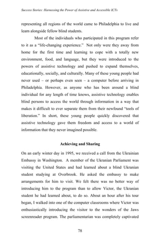 Success Stories: Harnessing the Power of Assistive and Accessible ICTs
representing all regions of the world came to Philadelphia to live and
learn alongside fellow blind students.
Most of the individuals who participated in this program refer
to it as a “life-changing experience.” Not only were they away from
home for the first time and learning to cope with a totally new
environment, food, and language, but they were introduced to the
powers of assistive technology and pushed to expand themselves,
educationally, socially, and culturally. Many of these young people had
never used – or perhaps even seen – a computer before arriving in
Philadelphia. However, as anyone who has been around a blind
individual for any length of time knows, assistive technology enables
blind persons to access the world through information in a way that
makes it difficult to ever separate them from their newfound “tools of
liberation.” In short, these young people quickly discovered that
assistive technology gave them freedom and access to a world of
information that they never imagined possible.
Achieving and Sharing
On an early winter day in 1995, we received a call from the Ukrainian
Embassy in Washington. A member of the Ukranian Parliament was
visiting the United States and had learned about a blind Ukranian
student studying at Overbrook. He asked the embassy to make
arrangements for him to visit. We felt there was no better way of
introducing him to the program than to allow Victor, the Ukranian
student he had learned about, to do so. About an hour after his tour
began, I walked into one of the computer classrooms where Victor was
enthusiastically introducing the visitor to the wonders of the Jaws
screenreader program. The parliamentarian was completely captivated
78
 