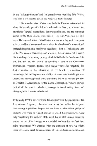 The Accessibility Imperative
by the “talking computer” and the lesson he was receiving from Victor,
who only a few months earlier had “met” his first computer.
Six months later, Victor was back in Ukraine determined to
share his knowledge with fellow blind students. Soon, he attracted the
attention of several international donor organizations, and the computer
center for the blind in Lviv was opened. However, Victor did not stop
there. He returned to the United States and earned a degree in computer
science and has since served as a trainer for Overbrook’s international
outreach program on a number of occasions – first in Thailand and then
in the Philippines, Cambodia, and Vietnam. He enthusiastically shared
his knowledge with many young blind individuals in Southeast Asia
who had not had the benefit of spending a year at the Overbrook
International Program. Today, some twelve years after “meeting” his
first computer in that classroom at Overbrook, his mastery of
technology, his willingness and ability to share that knowledge with
others, and his exceptional work ethic have led to his current position
as Director of Accessibility for the Yahoo Corporation. Victor’s story is
typical of the way in which technology is transforming lives and
changing what it means to be blind.
In the early 1990’s, as Overbrook followed up with the graduates of the
International Program, it became clear to us that, while the program
was having a profound impact on the lives of that select group of
students who were privileged enough to attend the program, we were
only “scratching the surface” of the need that existed in most countries
where the use of technology as a powerful tool was for the first time
being understood. We grappled with the question of how we might
more effectively reach larger numbers of blind children and adults, and
79
 