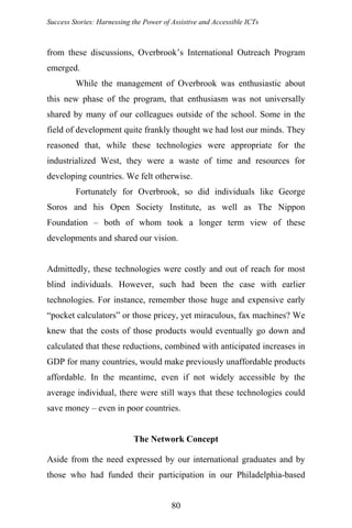 Success Stories: Harnessing the Power of Assistive and Accessible ICTs
from these discussions, Overbrook’s International Outreach Program
emerged.
While the management of Overbrook was enthusiastic about
this new phase of the program, that enthusiasm was not universally
shared by many of our colleagues outside of the school. Some in the
field of development quite frankly thought we had lost our minds. They
reasoned that, while these technologies were appropriate for the
industrialized West, they were a waste of time and resources for
developing countries. We felt otherwise.
Fortunately for Overbrook, so did individuals like George
Soros and his Open Society Institute, as well as The Nippon
Foundation – both of whom took a longer term view of these
developments and shared our vision.
Admittedly, these technologies were costly and out of reach for most
blind individuals. However, such had been the case with earlier
technologies. For instance, remember those huge and expensive early
“pocket calculators” or those pricey, yet miraculous, fax machines? We
knew that the costs of those products would eventually go down and
calculated that these reductions, combined with anticipated increases in
GDP for many countries, would make previously unaffordable products
affordable. In the meantime, even if not widely accessible by the
average individual, there were still ways that these technologies could
save money – even in poor countries.
The Network Concept
Aside from the need expressed by our international graduates and by
those who had funded their participation in our Philadelphia-based
80
 