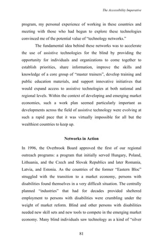 The Accessibility Imperative
program, my personal experience of working in these countries and
meeting with those who had begun to explore these technologies
convinced me of the potential value of “technology networks.”
The fundamental idea behind these networks was to accelerate
the use of assistive technologies for the blind by providing the
opportunity for individuals and organizations to come together to
establish priorities, share information, improve the skills and
knowledge of a core group of “master trainers”, develop training and
public education materials, and support innovative initiatives that
would expand access to assistive technologies at both national and
regional levels. Within the context of developing and emerging market
economies, such a work plan seemed particularly important as
developments across the field of assistive technology were evolving at
such a rapid pace that it was virtually impossible for all but the
wealthiest countries to keep up.
Networks in Action
In 1996, the Overbrook Board approved the first of our regional
outreach programs: a program that initially served Hungary, Poland,
Lithuania, and the Czech and Slovak Republics and later Romania,
Latvia, and Estonia. As the countries of the former “Eastern Bloc”
struggled with the transition to a market economy, persons with
disabilities found themselves in a very difficult situation. The centrally
planned “industries” that had for decades provided sheltered
employment to persons with disabilities were crumbling under the
weight of market reform. Blind and other persons with disabilities
needed new skill sets and new tools to compete in the emerging market
economy. Many blind individuals saw technology as a kind of “silver
81
 