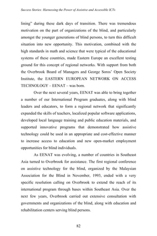 Success Stories: Harnessing the Power of Assistive and Accessible ICTs
lining” during these dark days of transition. There was tremendous
motivation on the part of organizations of the blind, and particularly
amongst the younger generations of blind persons, to turn this difficult
situation into new opportunity. This motivation, combined with the
high standards in math and science that were typical of the educational
systems of these countries, made Eastern Europe an excellent testing
ground for this concept of regional networks. With support from both
the Overbrook Board of Managers and George Soros’ Open Society
Institute, the EASTERN EUROPEAN NETWORK ON ACCESS
TECHNOLOGY – EENAT – was born.
Over the next several years, EENAT was able to bring together
a number of our International Program graduates, along with blind
leaders and educators, to form a regional network that significantly
expanded the skills of teachers, localized popular software applications,
developed local language training and public education materials, and
supported innovative programs that demonstrated how assistive
technology could be used in an appropriate and cost-effective manner
to increase access to education and new open-market employment
opportunities for blind individuals.
As EENAT was evolving, a number of countries in Southeast
Asia turned to Overbrook for assistance. The first regional conference
on assistive technology for the blind, organized by the Malaysian
Association for the Blind in November, 1993, ended with a very
specific resolution calling on Overbrook to extend the reach of its
international program through bases within Southeast Asia. Over the
next few years, Overbrook carried out extensive consultation with
governments and organizations of the blind, along with education and
rehabilitation centers serving blind persons.
82
 