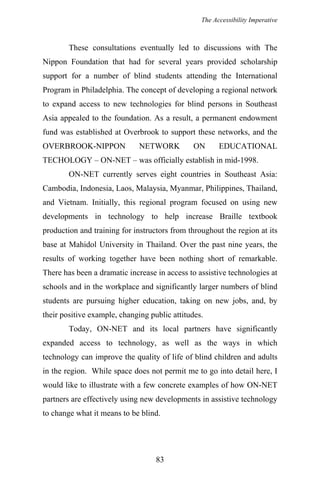 The Accessibility Imperative
These consultations eventually led to discussions with The
Nippon Foundation that had for several years provided scholarship
support for a number of blind students attending the International
Program in Philadelphia. The concept of developing a regional network
to expand access to new technologies for blind persons in Southeast
Asia appealed to the foundation. As a result, a permanent endowment
fund was established at Overbrook to support these networks, and the
OVERBROOK-NIPPON NETWORK ON EDUCATIONAL
TECHOLOGY – ON-NET – was officially establish in mid-1998.
ON-NET currently serves eight countries in Southeast Asia:
Cambodia, Indonesia, Laos, Malaysia, Myanmar, Philippines, Thailand,
and Vietnam. Initially, this regional program focused on using new
developments in technology to help increase Braille textbook
production and training for instructors from throughout the region at its
base at Mahidol University in Thailand. Over the past nine years, the
results of working together have been nothing short of remarkable.
There has been a dramatic increase in access to assistive technologies at
schools and in the workplace and significantly larger numbers of blind
students are pursuing higher education, taking on new jobs, and, by
their positive example, changing public attitudes.
Today, ON-NET and its local partners have significantly
expanded access to technology, as well as the ways in which
technology can improve the quality of life of blind children and adults
in the region. While space does not permit me to go into detail here, I
would like to illustrate with a few concrete examples of how ON-NET
partners are effectively using new developments in assistive technology
to change what it means to be blind.
83
 