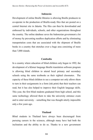 Success Stories: Harnessing the Power of Assistive and Accessible ICTs
Indonesia
Development of online Braille libraries is allowing Braille producers to
co-operate in the production of Braille-ready files that are posted on a
central Internet site in Jakarta. The files can then be downloaded and
embossed by individuals, schools, and other organizations throughout
the country. The online database saves the Indonesian government a lot
of money by preventing needless duplication efforts and by eliminating
transportation costs that are associated with the shipment of Braille
books in a country that stretches over a huge area consisting of more
than 7,000 islands.
Cambodia
In a country where education of blind children only began in 1992, the
development of a Khmer language Braille translation software program
is allowing blind children to attend local primary and secondary
schools using the same textbooks as their sighted classmates. The
capacity of these blind children to use a computer not only allows them
to turn in their assignments in a form (ink print) that their teachers can
read, but it has also helped to improve their English language skills.
This year, the first blind students graduated from high school, and this
same technology allowed them to take the university entrance exam
and to enter university – something that was thought utterly impossible
only a few years ago.
Thailand
Blind students in Thailand have always been discouraged from
pursuing careers in the sciences, although many have had both the
inclination and the ability to do so. Thanks to a new government
84
 