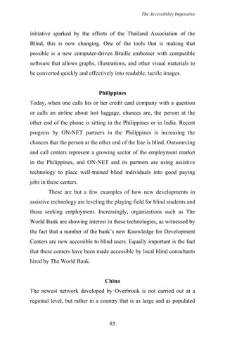 The Accessibility Imperative
initiative sparked by the efforts of the Thailand Association of the
Blind, this is now changing. One of the tools that is making that
possible is a new computer-driven Braille embosser with compatible
software that allows graphs, illustrations, and other visual materials to
be converted quickly and effectively into readable, tactile images.
Philippines
Today, when one calls his or her credit card company with a question
or calls an airline about lost luggage, chances are, the person at the
other end of the phone is sitting in the Philippines or in India. Recent
progress by ON-NET partners in the Philippines is increasing the
chances that the person at the other end of the line is blind. Outsourcing
and call centers represent a growing sector of the employment market
in the Philippines, and ON-NET and its partners are using assistive
technology to place well-trained blind individuals into good paying
jobs in these centers.
These are but a few examples of how new developments in
assistive technology are leveling the playing field for blind students and
those seeking employment. Increasingly, organizations such as The
World Bank are showing interest in these technologies, as witnessed by
the fact that a number of the bank’s new Knowledge for Development
Centers are now accessible to blind users. Equally important is the fact
that these centers have been made accessible by local blind consultants
hired by The World Bank.
China
The newest network developed by Overbrook is not carried out at a
regional level, but rather in a country that is as large and as populated
85
 