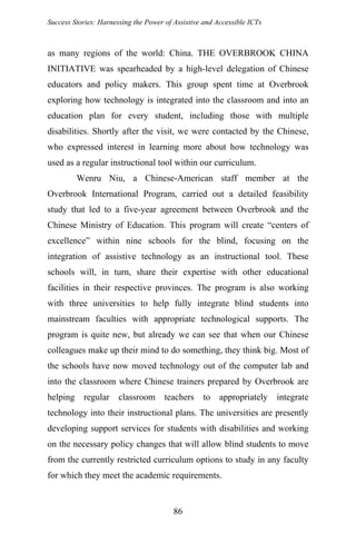 Success Stories: Harnessing the Power of Assistive and Accessible ICTs
as many regions of the world: China. THE OVERBROOK CHINA
INITIATIVE was spearheaded by a high-level delegation of Chinese
educators and policy makers. This group spent time at Overbrook
exploring how technology is integrated into the classroom and into an
education plan for every student, including those with multiple
disabilities. Shortly after the visit, we were contacted by the Chinese,
who expressed interest in learning more about how technology was
used as a regular instructional tool within our curriculum.
Wenru Niu, a Chinese-American staff member at the
Overbrook International Program, carried out a detailed feasibility
study that led to a five-year agreement between Overbrook and the
Chinese Ministry of Education. This program will create “centers of
excellence” within nine schools for the blind, focusing on the
integration of assistive technology as an instructional tool. These
schools will, in turn, share their expertise with other educational
facilities in their respective provinces. The program is also working
with three universities to help fully integrate blind students into
mainstream faculties with appropriate technological supports. The
program is quite new, but already we can see that when our Chinese
colleagues make up their mind to do something, they think big. Most of
the schools have now moved technology out of the computer lab and
into the classroom where Chinese trainers prepared by Overbrook are
helping regular classroom teachers to appropriately integrate
technology into their instructional plans. The universities are presently
developing support services for students with disabilities and working
on the necessary policy changes that will allow blind students to move
from the currently restricted curriculum options to study in any faculty
for which they meet the academic requirements.
86
 