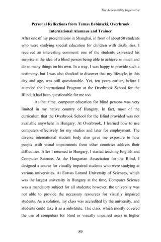 The Accessibility Imperative
Personal Reflections from Tamas Babinszki, Overbrook
International Alumnus and Trainer
After one of my presentations in Shanghai, in front of about 50 students
who were studying special education for children with disabilities, I
received an interesting comment: one of the students expressed his
surprise at the idea of a blind person being able to achieve so much and
do so many things on his own. In a way, I was happy to provide such a
testimony, but I was also shocked to discover that my lifestyle, in this
day and age, was still questionable. Yet, ten years earlier, before I
attended the International Program at the Overbrook School for the
Blind, it had been questionable for me too.
At that time, computer education for blind persons was very
limited in my native country of Hungary. In fact, most of the
curriculum that the Overbrook School for the Blind provided was not
available anywhere in Hungary. At Overbrook, I learned how to use
computers effectively for my studies and later for employment. The
diverse international student body also gave me exposure to how
people with visual impairments from other countries address their
difficulties. After I returned to Hungary, I started teaching English and
Computer Science. At the Hungarian Association for the Blind, I
designed a course for visually impaired students who were studying at
various universities. At Eotvos Lorand University of Sciences, which
was the largest university in Hungary at the time, Computer Science
was a mandatory subject for all students; however, the university was
not able to provide the necessary resources for visually impaired
students. As a solution, my class was accredited by the university, and
students could take it as a substitute. The class, which mostly covered
the use of computers for blind or visually impaired users in higher
89
 