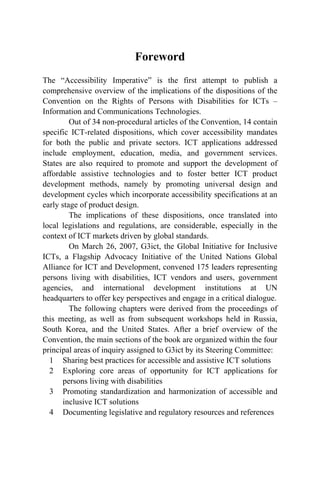 Foreword
The “Accessibility Imperative” is the first attempt to publish a
comprehensive overview of the implications of the dispositions of the
Convention on the Rights of Persons with Disabilities for ICTs –
Information and Communications Technologies.
Out of 34 non-procedural articles of the Convention, 14 contain
specific ICT-related dispositions, which cover accessibility mandates
for both the public and private sectors. ICT applications addressed
include employment, education, media, and government services.
States are also required to promote and support the development of
affordable assistive technologies and to foster better ICT product
development methods, namely by promoting universal design and
development cycles which incorporate accessibility specifications at an
early stage of product design.
The implications of these dispositions, once translated into
local legislations and regulations, are considerable, especially in the
context of ICT markets driven by global standards.
On March 26, 2007, G3ict, the Global Initiative for Inclusive
ICTs, a Flagship Advocacy Initiative of the United Nations Global
Alliance for ICT and Development, convened 175 leaders representing
persons living with disabilities, ICT vendors and users, government
agencies, and international development institutions at UN
headquarters to offer key perspectives and engage in a critical dialogue.
The following chapters were derived from the proceedings of
this meeting, as well as from subsequent workshops held in Russia,
South Korea, and the United States. After a brief overview of the
Convention, the main sections of the book are organized within the four
principal areas of inquiry assigned to G3ict by its Steering Committee:
1 Sharing best practices for accessible and assistive ICT solutions
2 Exploring core areas of opportunity for ICT applications for
persons living with disabilities
3 Promoting standardization and harmonization of accessible and
inclusive ICT solutions
4 Documenting legislative and regulatory resources and references
 