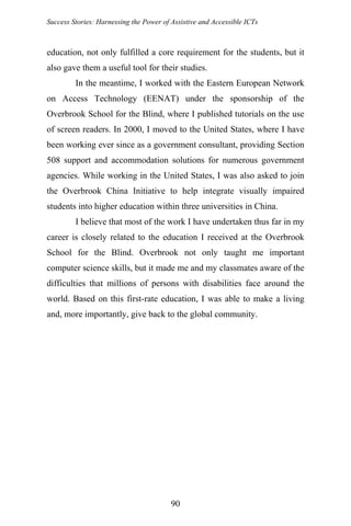 Success Stories: Harnessing the Power of Assistive and Accessible ICTs
education, not only fulfilled a core requirement for the students, but it
also gave them a useful tool for their studies.
In the meantime, I worked with the Eastern European Network
on Access Technology (EENAT) under the sponsorship of the
Overbrook School for the Blind, where I published tutorials on the use
of screen readers. In 2000, I moved to the United States, where I have
been working ever since as a government consultant, providing Section
508 support and accommodation solutions for numerous government
agencies. While working in the United States, I was also asked to join
the Overbrook China Initiative to help integrate visually impaired
students into higher education within three universities in China.
I believe that most of the work I have undertaken thus far in my
career is closely related to the education I received at the Overbrook
School for the Blind. Overbrook not only taught me important
computer science skills, but it made me and my classmates aware of the
difficulties that millions of persons with disabilities face around the
world. Based on this first-rate education, I was able to make a living
and, more importantly, give back to the global community.
90
 