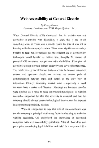 The Accessibility Imperative
Web Accessibility at General Electric
By Preety Kumar
Founder, President, and CEO, Deque Systems, Inc.
When General Electric (GE) discovered that its website was not
accessible to persons with disabilities, it knew that it had to do
something about it. There was a simple reason for this: it was not in
keeping with the company’s values. There were significant secondary
benefits to reap. GE recognized that the efficient use of accessibility
techniques would benefit its bottom line. Roughly 20 percent of
potential GE customers are persons with disabilities. Principles of
accessible design increase content discovery and device independence.
The rapid convergence of devices that can access the Internet is another
reason web operators should not assume the current path of
communication between input and output as the only way of
interaction. Clearly, increasing market share - especially a loyal
customer base - makes a difference. Although the business benefits
were alluring, GE’s move to make the principal functions of its website
accessible supported the idea that diversity is essential and that the
company should always pursue technological innovations that support
its corporate responsibility mission.
While it is important to note that risk of non-compliance was
not the company’s principal motivating factor in choosing to make its
website accessible, GE understood the importance of becoming
compliant with web accessibility guidelines. After all, how does one
put a price on reducing legal liabilities and risks? It is very much like
91
 
