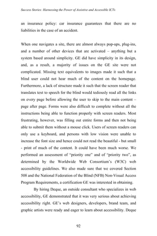 Success Stories: Harnessing the Power of Assistive and Accessible ICTs
an insurance policy: car insurance guarantees that there are no
liabilities in the case of an accident.
When one navigates a site, there are almost always pop-ups, plug-ins,
and a number of other devices that are activated – anything but a
system based around simplicity. GE did have simplicity in its design,
and, as a result, a majority of issues on the GE site were not
complicated. Missing text equivalents to images made it such that a
blind user could not hear much of the content on the homepage.
Furthermore, a lack of structure made it such that the screen reader that
translates text to speech for the blind would tediously read all the links
on every page before allowing the user to skip to the main content –
page after page. Forms were also difficult to complete without all the
instructions being able to function properly with screen readers. Most
frustrating, however, was filling out entire forms and then not being
able to submit them without a mouse click. Users of screen readers can
only use a keyboard, and persons with low vision were unable to
increase the font size and hence could not read the beautiful - but small
- print of much of the content. It could have been much worse. We
performed an assessment of “priority one” and of “priority two”, as
determined by the Worldwide Web Consortium’s (W3C) web
accessibility guidelines. We also made sure that we covered Section
508 and the National Federation of the Blind (NFB) Non-Visual Access
Program Requirements, a certification GE was interested in obtaining.
By hiring Deque, an outside consultant who specializes in web
accessibility, GE demonstrated that it was very serious about achieving
accessibility right. GE’s web designers, developers, brand team, and
graphic artists were ready and eager to learn about accessibility. Deque
92
 